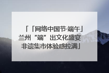 「网络中国节·端午」兰州“端”出文化盛宴 非遗集市体验感拉满