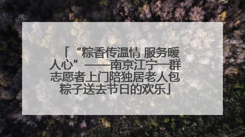 “粽香传温情 服务暖人心”——南京江宁一群志愿者上门陪独居老人包粽子送去节日的欢乐