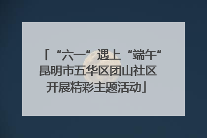 “六一”遇上“端午” 昆明市五华区团山社区开展精彩主题活动
