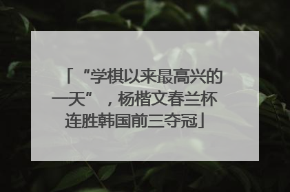 “学棋以来最高兴的一天”，杨楷文春兰杯连胜韩国前三夺冠
