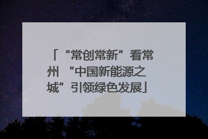 “常创常新”看常州 “中国新能源之城”引领绿色发展