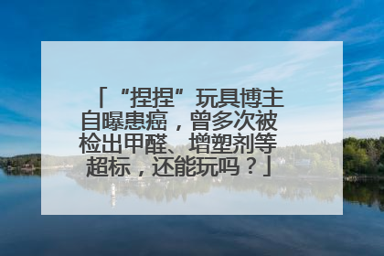 “捏捏”玩具博主自曝患癌，曾多次被检出甲醛、增塑剂等超标，还能玩吗？