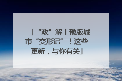 “政”解丨豫版城市“变形记”！这些更新，与你有关