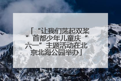 “让我们荡起双桨”首都少年儿童庆“六一”主题活动在北京北海公园举办