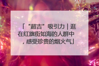 “超吉”吸引力｜逛在红旗街如海的人群中，感受珍贵的烟火气