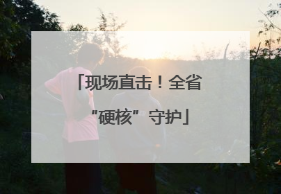现场直击！全省“硬核”守护