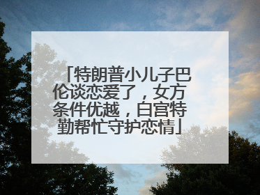 特朗普小儿子巴伦谈恋爱了，女方条件优越，白宫特勤帮忙守护恋情