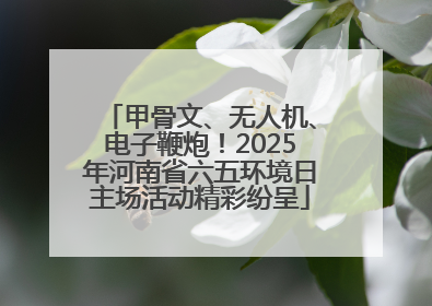 甲骨文、无人机、电子鞭炮！2025年河南省六五环境日主场活动精彩纷呈