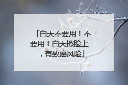 白天不要用！不要用！白天擦脸上，有致癌风险