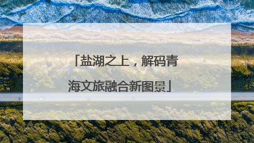 盐湖之上，解码青海文旅融合新图景