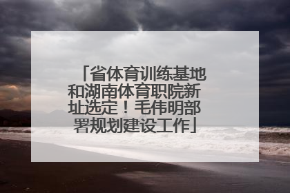 省体育训练基地和湖南体育职院新址选定！毛伟明部署规划建设工作