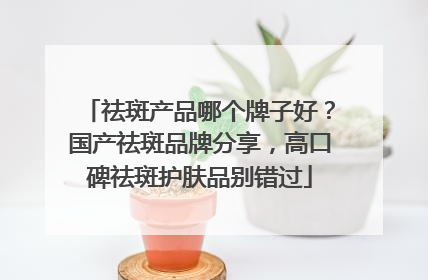 祛斑产品哪个牌子好？国产祛斑品牌分享，高口碑祛斑护肤品别错过