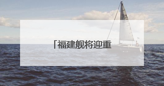 福建舰将迎重要纪念日 成长印迹一文回顾