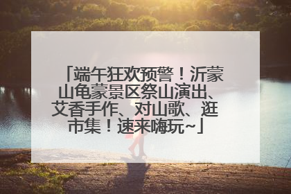 端午狂欢预警！沂蒙山龟蒙景区祭山演出、艾香手作、对山歌、逛市集！速来嗨玩~