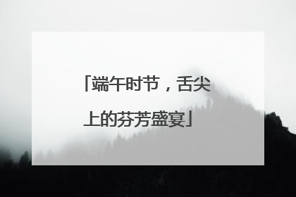 端午时节，舌尖上的芬芳盛宴