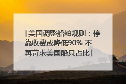 美国调整船舶规则：停靠收费或降低90% 不再苛求美国船只占比