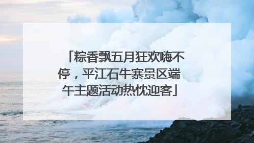 粽香飘五月狂欢嗨不停，平江石牛寨景区端午主题活动热忱迎客