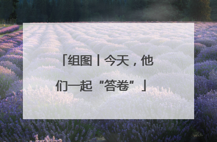 组图丨今天，他们一起“答卷”