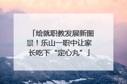 绘就职教发展新图景！乐山一职中让家长吃下“定心丸”