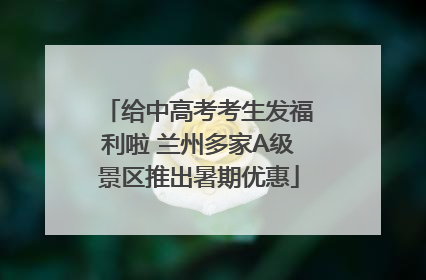 给中高考考生发福利啦 兰州多家A级景区推出暑期优惠