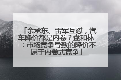 余承东、雷军互怼，汽车降价都是内卷？盘和林：市场竞争导致的降价不属于内卷式竞争