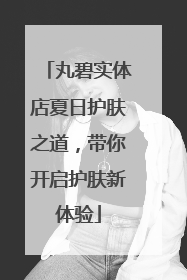 丸碧实体店夏日护肤之道，带你开启护肤新体验