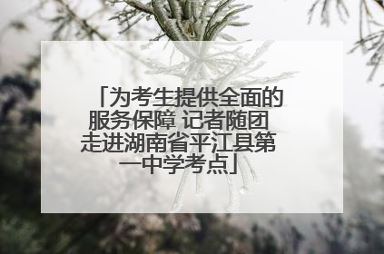 为考生提供全面的服务保障 记者随团走进湖南省平江县第一中学考点