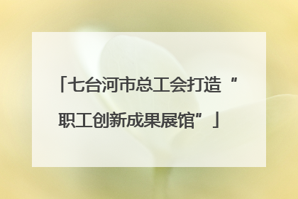 七台河市总工会打造“职工创新成果展馆”