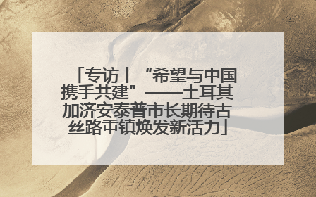 专访丨“希望与中国携手共建”——土耳其加济安泰普市长期待古丝路重镇焕发新活力