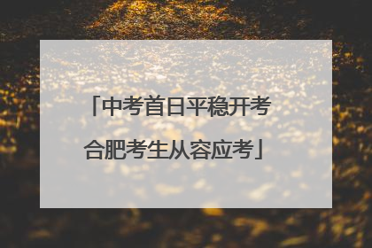 中考首日平稳开考 合肥考生从容应考