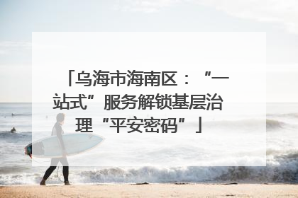 乌海市海南区：“一站式”服务解锁基层治理“平安密码”