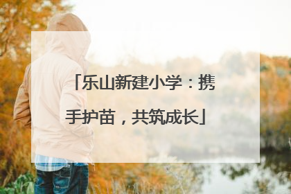 乐山新建小学：携手护苗，共筑成长