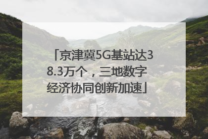 京津冀5G基站达38.3万个，三地数字经济协同创新加速