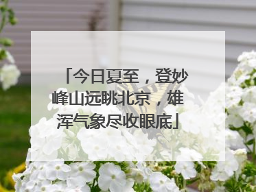 今日夏至，登妙峰山远眺北京，雄浑气象尽收眼底