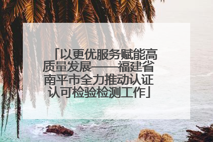 以更优服务赋能高质量发展——福建省南平市全力推动认证认可检验检测工作