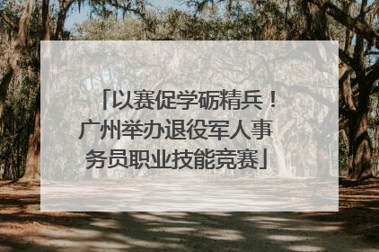 以赛促学砺精兵！广州举办退役军人事务员职业技能竞赛