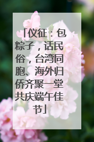 仪征：包粽子，话民俗，台湾同胞、海外归侨齐聚一堂共庆端午佳节