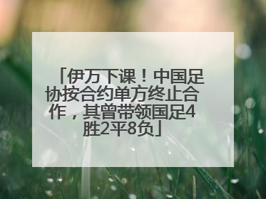 伊万下课！中国足协按合约单方终止合作，其曾带领国足4胜2平8负