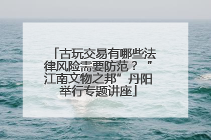 古玩交易有哪些法律风险需要防范？“江南文物之邦”丹阳举行专题讲座