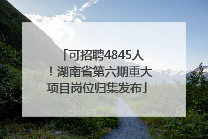 可招聘4845人！湖南省第六期重大项目岗位归集发布