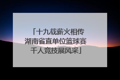 十九载薪火相传 湖南省直单位篮球赛千人竞技展风采