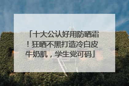 十大公认好用防晒霜！狂晒不黑打造冷白皮牛奶肌，学生党可码