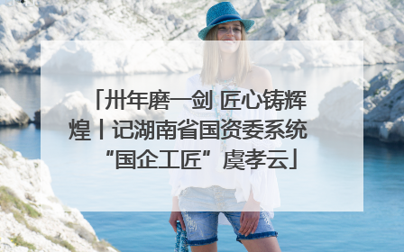 卅年磨一剑 匠心铸辉煌丨记湖南省国资委系统“国企工匠”虞孝云