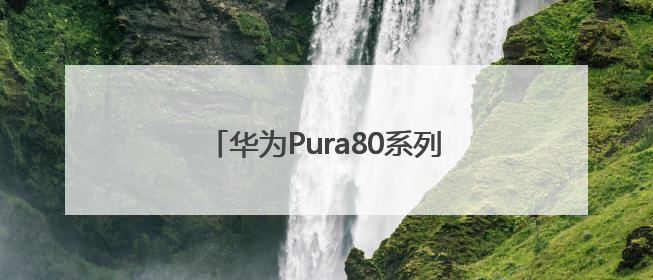 华为Pura80系列发布，影像能力突出