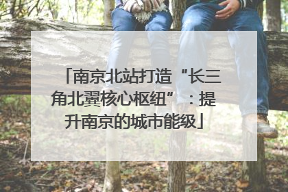 南京北站打造“长三角北翼核心枢纽”：提升南京的城市能级
