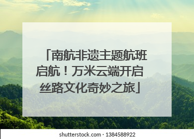 南航非遗主题航班启航！万米云端开启丝路文化奇妙之旅
