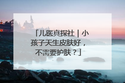 儿医真探社｜小孩子天生皮肤好，不需要护肤？