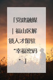党建融媒｜福山区解锁人才留驻“幸福密码”