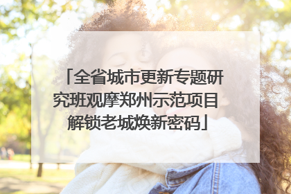 全省城市更新专题研究班观摩郑州示范项目 解锁老城焕新密码