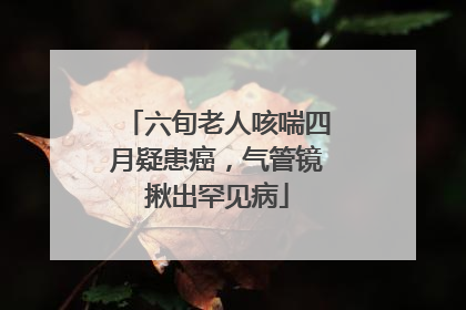 六旬老人咳喘四月疑患癌，气管镜揪出罕见病